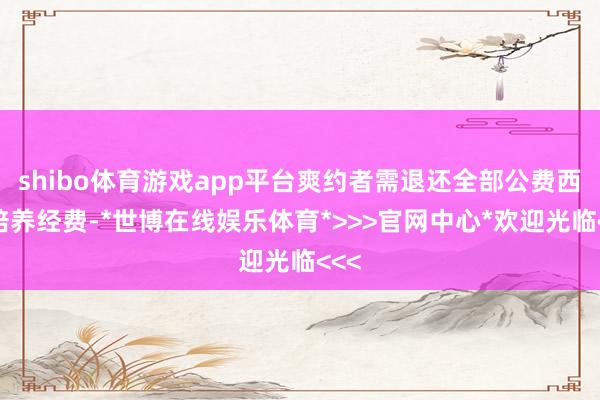 shibo体育游戏app平台爽约者需退还全部公费西宾培养经费-*世博在线娱乐体育*>>>官网中心*欢迎光临<<<