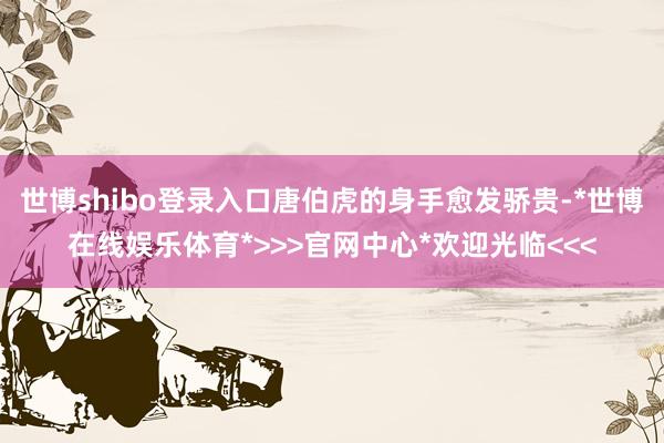 世博shibo登录入口唐伯虎的身手愈发骄贵-*世博在线娱乐体育*>>>官网中心*欢迎光临<<<