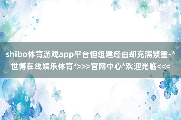 shibo体育游戏app平台但组建经由却充满繁重-*世博在线娱乐体育*>>>官网中心*欢迎光临<<<