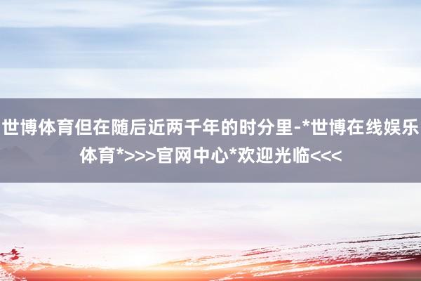 世博体育但在随后近两千年的时分里-*世博在线娱乐体育*>>>官网中心*欢迎光临<<<