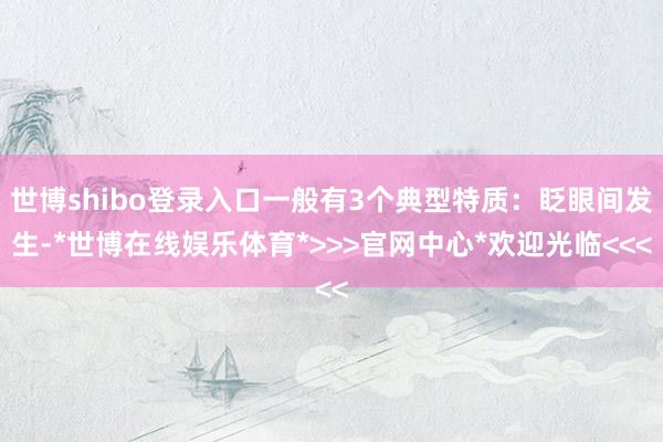 世博shibo登录入口一般有3个典型特质：眨眼间发生-*世博在线娱乐体育*>>>官网中心*欢迎光临<<<