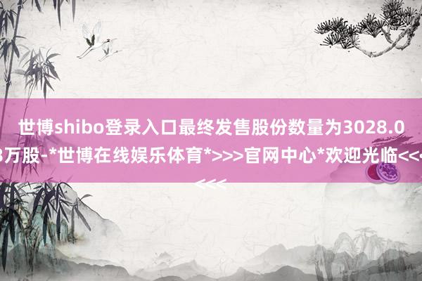 世博shibo登录入口最终发售股份数量为3028.08万股-*世博在线娱乐体育*>>>官网中心*欢迎光临<<<