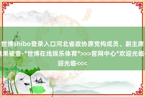世博shibo登录入口河北省政协原党构成员、副主席姜德果被查-*世博在线娱乐体育*>>>官网中心*欢迎光临<<<