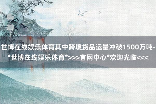 世博在线娱乐体育其中跨境货品运量冲破1500万吨-*世博在线娱乐体育*>>>官网中心*欢迎光临<<<