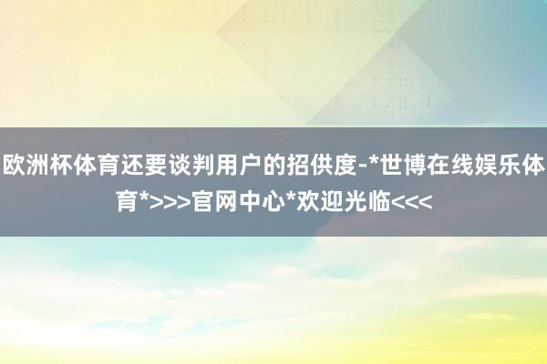 欧洲杯体育还要谈判用户的招供度-*世博在线娱乐体育*>>>官网中心*欢迎光临<<<