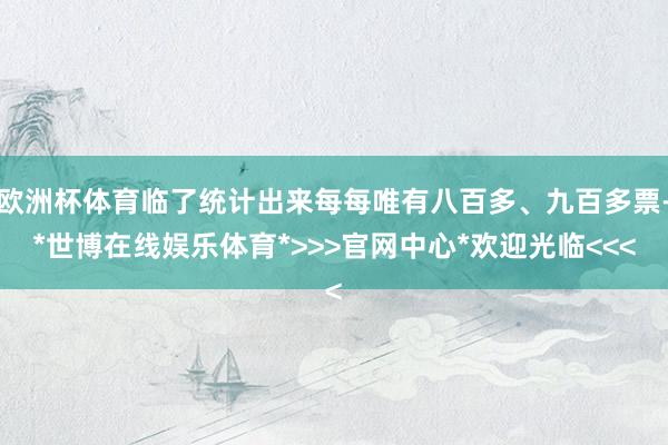 欧洲杯体育临了统计出来每每唯有八百多、九百多票-*世博在线娱乐体育*>>>官网中心*欢迎光临<<<