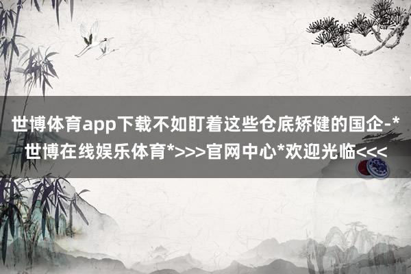世博体育app下载不如盯着这些仓底矫健的国企-*世博在线娱乐体育*>>>官网中心*欢迎光临<<<