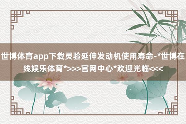 世博体育app下载灵验延伸发动机使用寿命-*世博在线娱乐体育*>>>官网中心*欢迎光临<<<