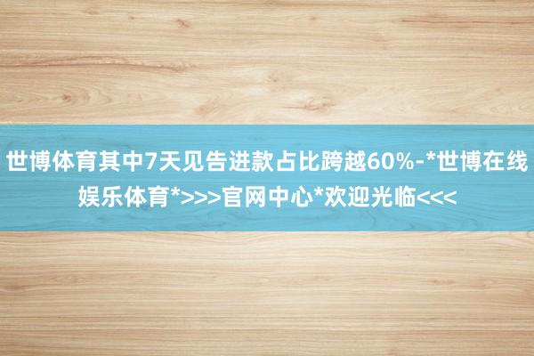 世博体育其中7天见告进款占比跨越60%-*世博在线娱乐体育*>>>官网中心*欢迎光临<<<