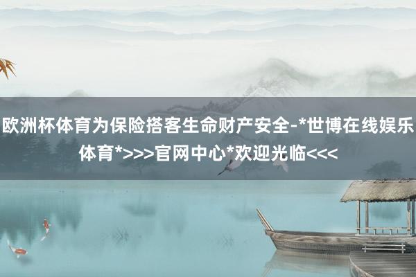 欧洲杯体育为保险搭客生命财产安全-*世博在线娱乐体育*>>>官网中心*欢迎光临<<<