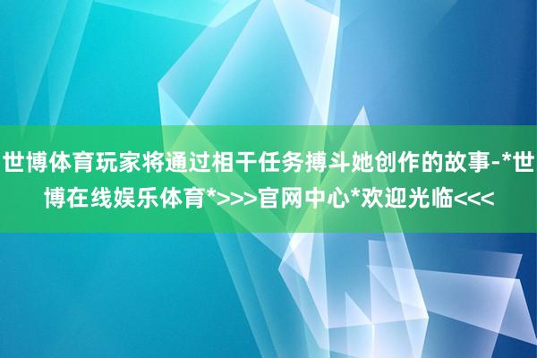 世博体育玩家将通过相干任务搏斗她创作的故事-*世博在线娱乐体育*>>>官网中心*欢迎光临<<<