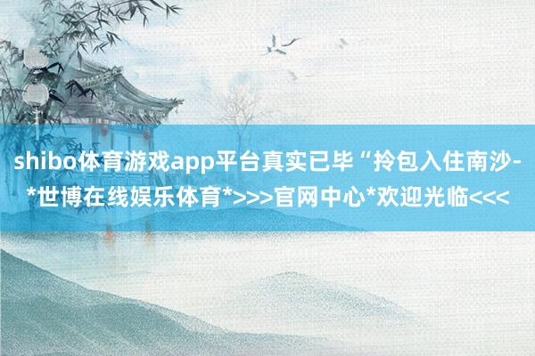 shibo体育游戏app平台真实已毕“拎包入住南沙-*世博在线娱乐体育*>>>官网中心*欢迎光临<<<