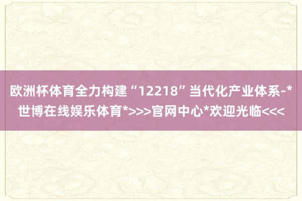 欧洲杯体育全力构建“12218”当代化产业体系-*世博在线娱乐体育*>>>官网中心*欢迎光临<<<