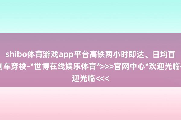 shibo体育游戏app平台高铁两小时即达、日均百趟列车穿梭-*世博在线娱乐体育*>>>官网中心*欢迎光临<<<