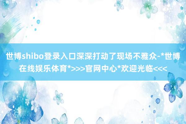 世博shibo登录入口深深打动了现场不雅众-*世博在线娱乐体育*>>>官网中心*欢迎光临<<<