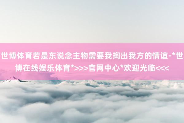 世博体育若是东说念主物需要我掏出我方的情谊-*世博在线娱乐体育*>>>官网中心*欢迎光临<<<
