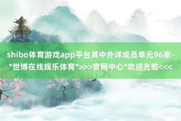 shibo体育游戏app平台其中外洋成员单元96家-*世博在线娱乐体育*>>>官网中心*欢迎光临<<<
