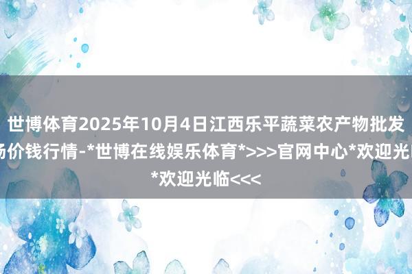 世博体育2025年10月4日江西乐平蔬菜农产物批发大商场价钱行情-*世博在线娱乐体育*>>>官网中心*欢迎光临<<<
