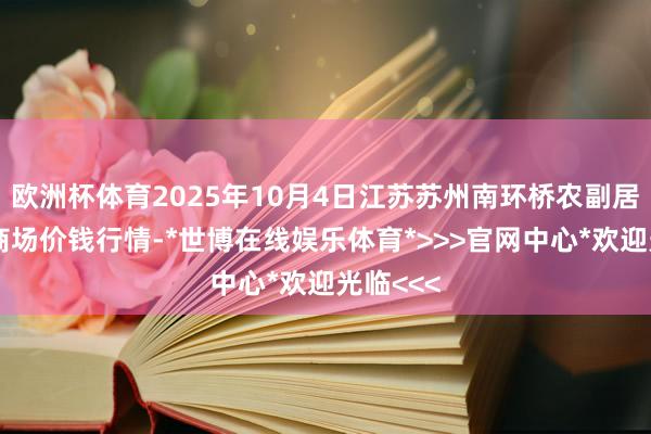 欧洲杯体育2025年10月4日江苏苏州南环桥农副居品批发商场价钱行情-*世博在线娱乐体育*>>>官网中心*欢迎光临<<<