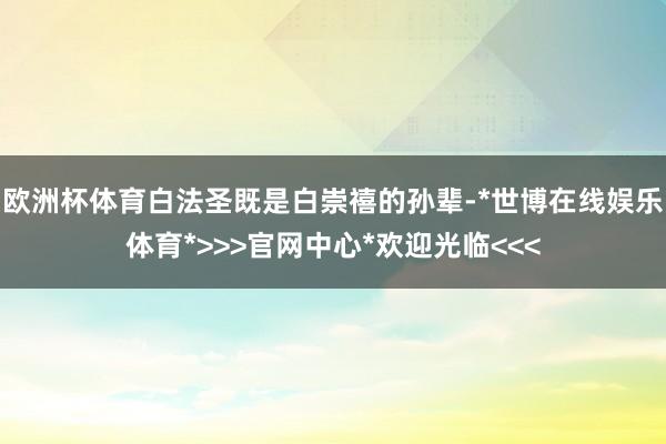 欧洲杯体育白法圣既是白崇禧的孙辈-*世博在线娱乐体育*>>>官网中心*欢迎光临<<<