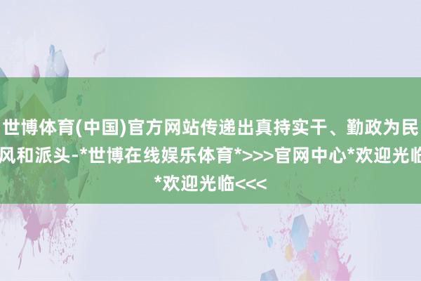 世博体育(中国)官方网站传递出真持实干、勤政为民的党风和派头-*世博在线娱乐体育*>>>官网中心*欢迎光临<<<