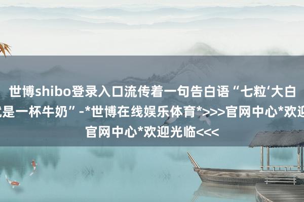世博shibo登录入口流传着一句告白语“七粒‘大白兔’奶糖就是一杯牛奶”-*世博在线娱乐体育*>>>官网中心*欢迎光临<<<