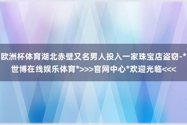 欧洲杯体育湖北赤壁又名男人投入一家珠宝店盗窃-*世博在线娱乐体育*>>>官网中心*欢迎光临<<<