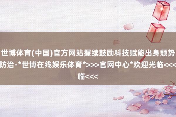 世博体育(中国)官方网站握续鼓励科技赋能出身颓势防治-*世博在线娱乐体育*>>>官网中心*欢迎光临<<<