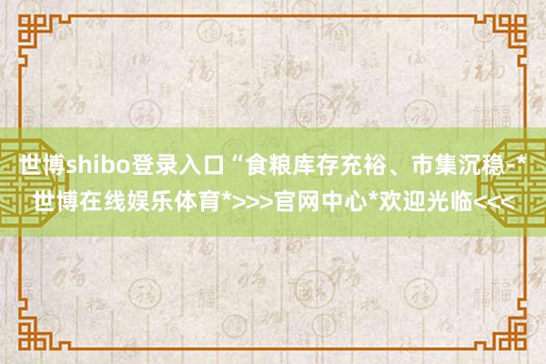 世博shibo登录入口“食粮库存充裕、市集沉稳-*世博在线娱乐体育*>>>官网中心*欢迎光临<<<