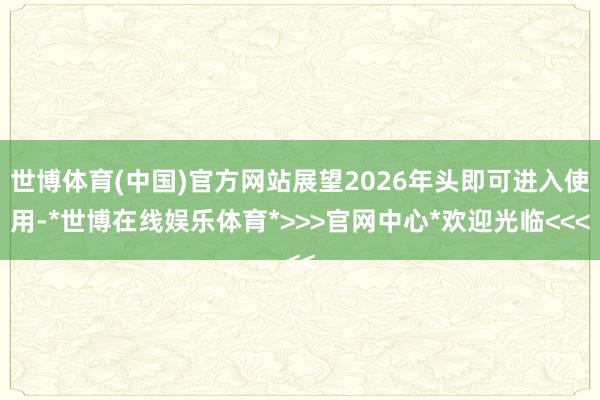 世博体育(中国)官方网站展望2026年头即可进入使用-*世博在线娱乐体育*>>>官网中心*欢迎光临<<<