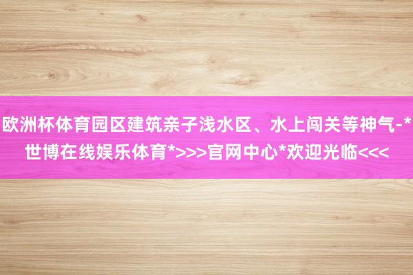 欧洲杯体育园区建筑亲子浅水区、水上闯关等神气-*世博在线娱乐体育*>>>官网中心*欢迎光临<<<