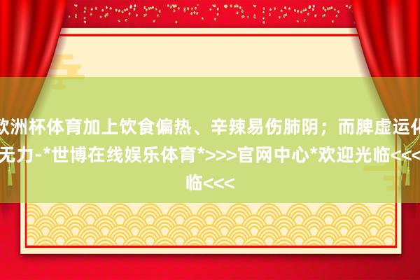 欧洲杯体育加上饮食偏热、辛辣易伤肺阴；而脾虚运化无力-*世博在线娱乐体育*>>>官网中心*欢迎光临<<<