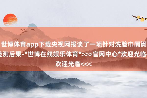 世博体育app下载央视网报谈了一项针对洗脸巾阛阓的检测后果-*世博在线娱乐体育*>>>官网中心*欢迎光临<<<