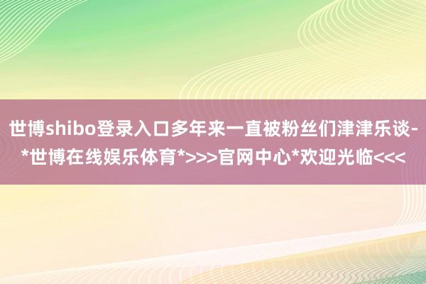 世博shibo登录入口多年来一直被粉丝们津津乐谈-*世博在线娱乐体育*>>>官网中心*欢迎光临<<<
