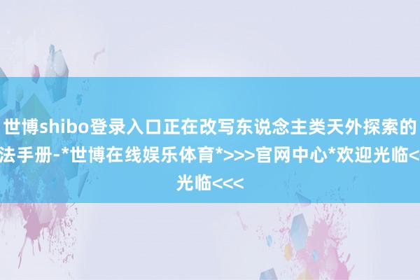 世博shibo登录入口正在改写东说念主类天外探索的执法手册-*世博在线娱乐体育*>>>官网中心*欢迎光临<<<