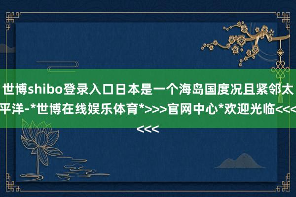 世博shibo登录入口日本是一个海岛国度况且紧邻太平洋-*世博在线娱乐体育*>>>官网中心*欢迎光临<<<