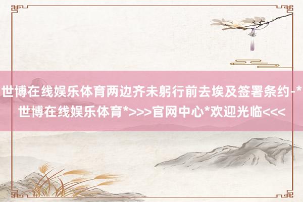 世博在线娱乐体育两边齐未躬行前去埃及签署条约-*世博在线娱乐体育*>>>官网中心*欢迎光临<<<