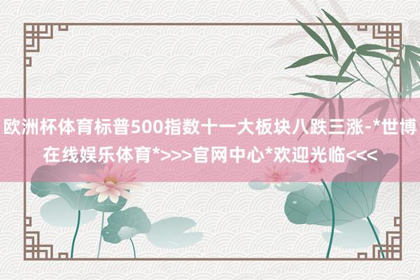 欧洲杯体育标普500指数十一大板块八跌三涨-*世博在线娱乐体育*>>>官网中心*欢迎光临<<<