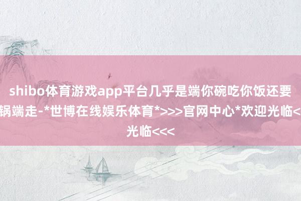 shibo体育游戏app平台几乎是端你碗吃你饭还要把锅端走-*世博在线娱乐体育*>>>官网中心*欢迎光临<<<