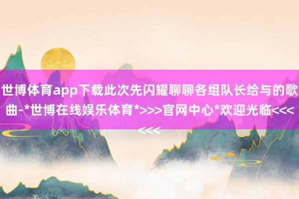 世博体育app下载此次先闪耀聊聊各组队长给与的歌曲-*世博在线娱乐体育*>>>官网中心*欢迎光临<<<