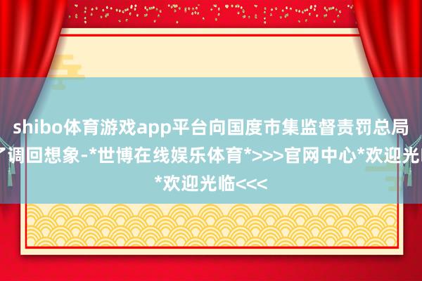 shibo体育游戏app平台向国度市集监督责罚总局备案了调回想象-*世博在线娱乐体育*>>>官网中心*欢迎光临<<<