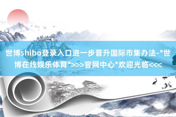 世博shibo登录入口进一步晋升国际市集办法-*世博在线娱乐体育*>>>官网中心*欢迎光临<<<