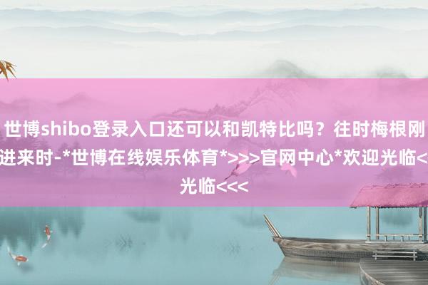 世博shibo登录入口还可以和凯特比吗？往时梅根刚嫁进来时-*世博在线娱乐体育*>>>官网中心*欢迎光临<<<