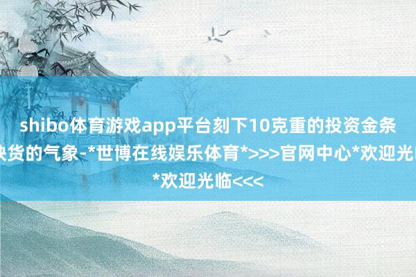 shibo体育游戏app平台刻下10克重的投资金条处于缺货的气象-*世博在线娱乐体育*>>>官网中心*欢迎光临<<<