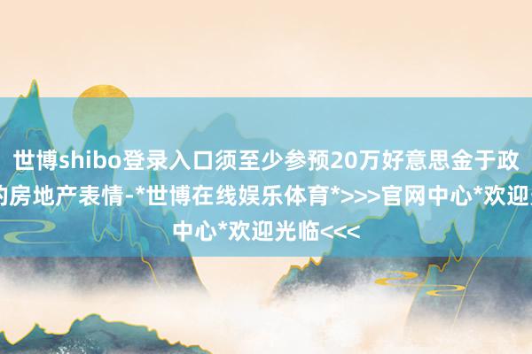 世博shibo登录入口须至少参预20万好意思金于政府核准的房地产表情-*世博在线娱乐体育*>>>官网中心*欢迎光临<<<