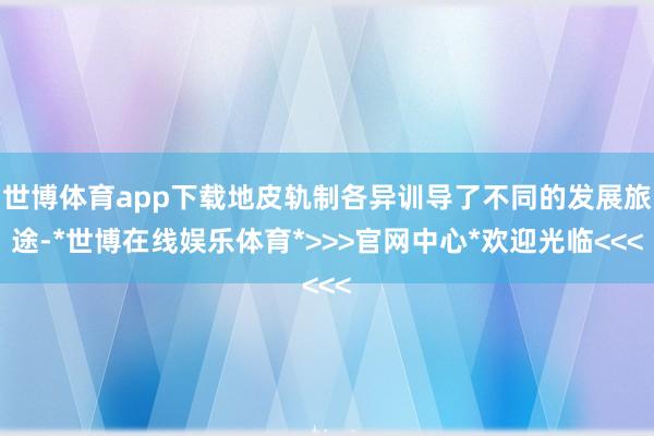 世博体育app下载地皮轨制各异训导了不同的发展旅途-*世博在线娱乐体育*>>>官网中心*欢迎光临<<<