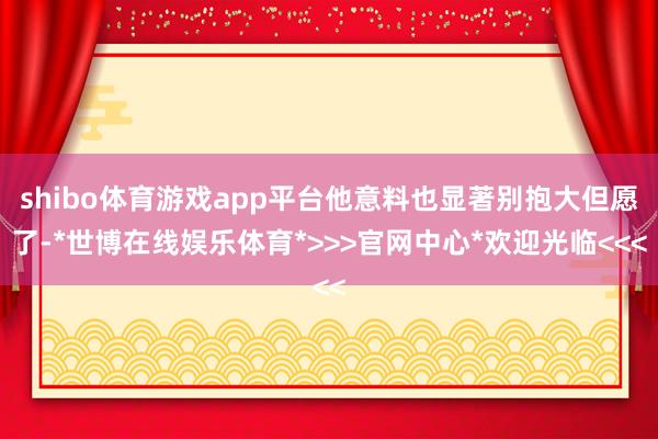 shibo体育游戏app平台他意料也显著别抱大但愿了-*世博在线娱乐体育*>>>官网中心*欢迎光临<<<