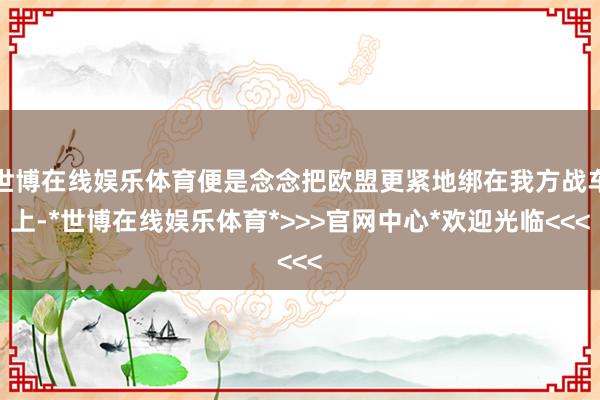 世博在线娱乐体育便是念念把欧盟更紧地绑在我方战车上-*世博在线娱乐体育*>>>官网中心*欢迎光临<<<