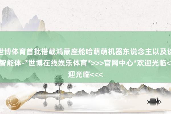 世博体育首批搭载鸿蒙座舱哈萌萌机器东说念主以及谈天智能体-*世博在线娱乐体育*>>>官网中心*欢迎光临<<<